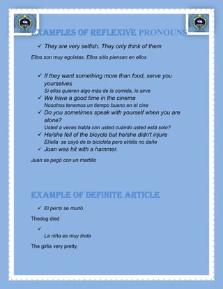 Examples OF REFLEXIVE PRONOUNS
    They are very selfish. They only think of them
Ellos son muy egoístas. Ellos sólo piensan en ellos


    If they want something more than food, serve you
     yourselves
       Si ellos quieren algo más de la comida, lo sirve
    We have a good time in the cinema
       Nosotros tenemos un tiempo bueno en el cine
    Do you sometimes speak with yourself when you are
     alone?
       Usted a veces habla con usted cuándo usted está solo?
    He/she fell of the bicycle but he/she didn't injure
       Él/ella se cayó de la bicicleta pero el/ella no dañe
    Juan was hit with a hammer.

Juan se pegó con un martillo




Example OF definite article
    El perro se murió

Thedog died

   
       La niña es muy linda

The girlis very pretty
 