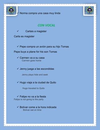  Norma compra una casa muy linda



                         CON VOCAL
           Carlais a magister
Carla es magister


    Pepe compra un avión para su hijo Tomas
Pepe buys a plane for his son Tomas

    Carmen va a su casa
        Carmen goes home


    Jenny juega a las escondidas

        Jenny plays hide and seek


    Hugo viaja a la ciudad de Quito

         Hugo traveled to Quito


    Felipe no va a la fiesta
Felipe is not going to the party


    Bolívar come a la hora indicada
         Bolivar eat on time
 