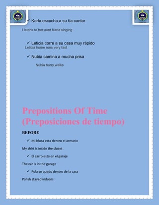  Karla escucha a su tía cantar

Listens to her aunt Karla singing


    Leticia corre a su casa muy rápido
  Leticia home runs very fast

    Nubia camina a mucha prisa
         Nubia hurry walks




Prepositions Of Time
(Preposiciones de tiempo)
BEFORE
    Mi blusa esta dentro el armario

My shirt is inside the closet

    El carro esta en el garaje

The car is in the garage

    Pola se quedo dentro de la casa

Polish stayed indoors
 