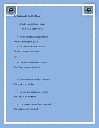 Teresa is up to the third floor


    Andrés esta cerca del ciprés

         Andrew is near Cypress


    Aníbal esta tocando la guitarra

Aníbal is playing the guitar

    Fabricio se va en el autobús

Fabricio is going on the bus

BY
    Las flores están sobre la mesa

The flowers are on the table




    El cuaderno esta sobre la mochila

The book is on the bag


    La silla esta encima de la mesa

The chair is on the table


    Los zapatos están sobre el anaquel

The shoes are on the shelf
 