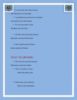  La televisión este sobre la mesa

The television is on the table

    Tu pantalón esta encima de la cómoda

Your pants are on the dresser

    El vaso esta sobre la silla

The glass is on the chair


    Mi libro esta encima del armario

My book is on top of the closet


    Darío quedo sobre las flores

Darius stayed on flowers




NEXT TO (BESIDE)
    Mi casa esta cerca del mercado

My house is near the market

    Anita vive junto a Lucas

         Anita lives with Lucas




    Pedro esta cerca la librería

         Peter is near the library
 