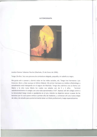 AUTOBIOGRAFÍA 
Joselyn Diamar Valarezo Paccha (Máchala, 25 de Enero de 1996). 
Tengo 18 años. Soy una persona de contextura delgada, pequeña, mi cabello es negro. 
Me gusta salir a pasear y dormir estar en las redes sociales, etc. Tengo tres hermanos: Luis 
Emerson, Boris y Alan aunque el último falleció. Mi primer hermano es médico oftalmólogo y 
actualmente está trabajando en el seguro de Máchala. Tengo dos sobrinos uno se llama Luis 
Mario y la otra Luisa María los cuales sus edades son de 9 y 3 años. Terminé 
satisfactoriamente el colegio con una nota aproximada a 9.67. Apenas salí del colegio entre a 
la universidad tengo miedo a quedarme en el pre, intento no dejarme vencer a pesar de las 
barreras por lo cual quiero entrar a primer año de medicina, y comenzar ahí una nueva etapa 
de vida y de estudio para posteriormente tener un título profesional y luego especializarme. 
 