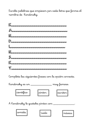 Escribe palabras que empiecen por cada letra que forma el
nombre de Kandinsky.
!
K_____________________________
A_____________________________
N_____________________________
D_____________________________
I_____________________________
N_____________________________
S_____________________________
K_____________________________
Y_____________________________
!
Completa las siguientes frases con la opción correcta.
!
Kandinsky es un ______________ muy famoso.
!
!
!
!
A Kandinsky le gustaba pintar con ______________.
!
!
!
!
pintor escritorcientífico
comida músicaruido
 