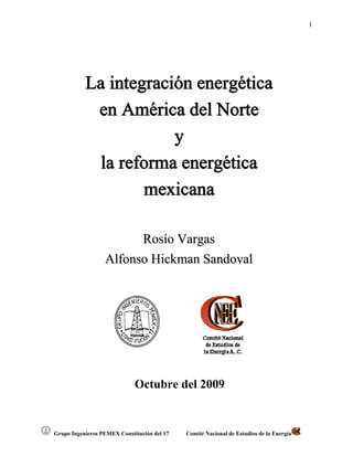 1




           La integración energética
            en América del Norte
                       y
             la reforma energética
                   mexicana

                        Rosío Vargas
                  Alfonso Hickman Sandoval




                             Octubre del 2009


Grupo Ingenieros PEMEX Constitución del 17   Comité Nacional de Estudios de la Energía
 
