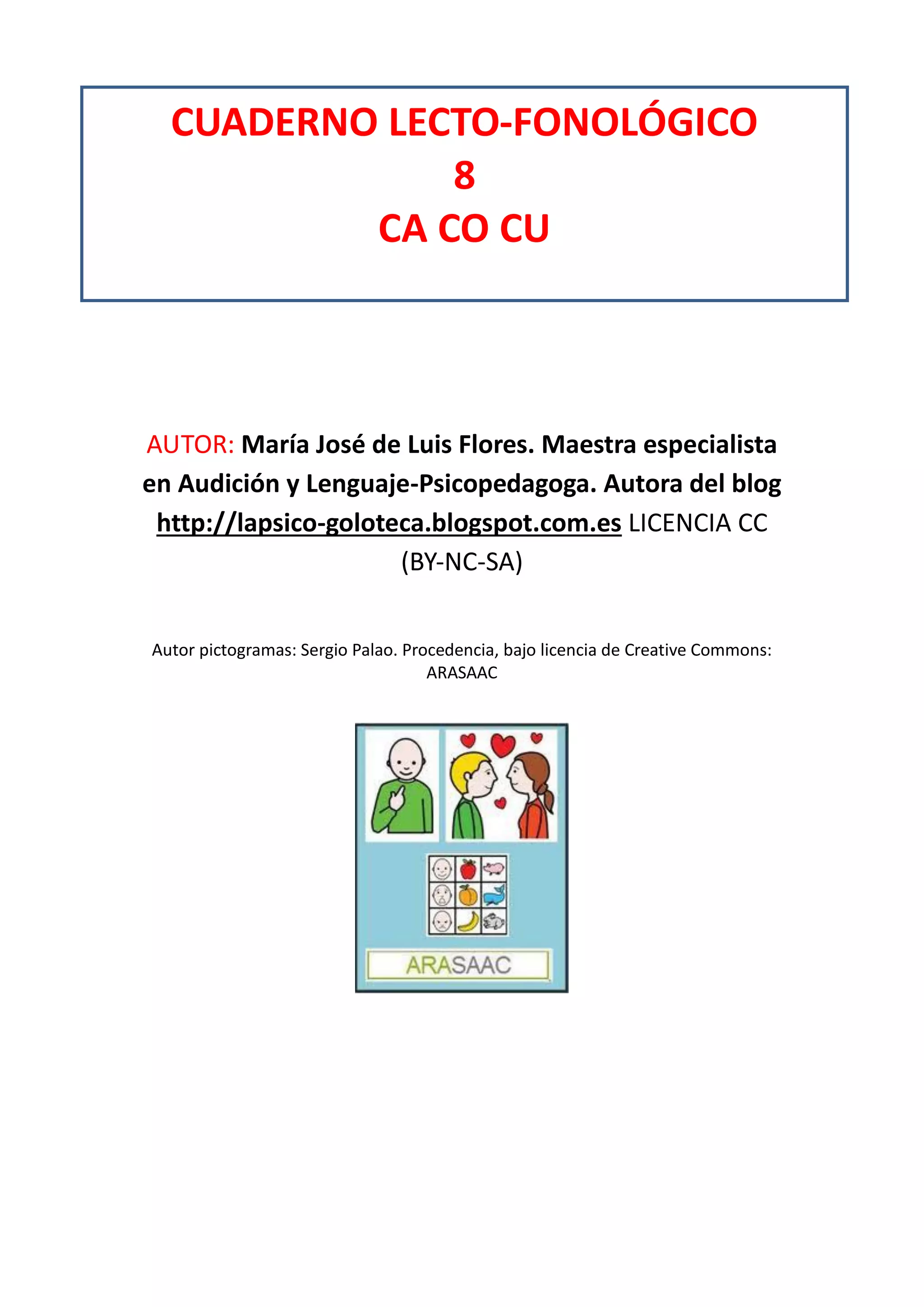 AUTOR: María José de Luis Flores. Maestra especialista
en Audición y Lenguaje-Psicopedagoga. Autora del blog
http://lapsico-goloteca.blogspot.com.es LICENCIA CC
(BY-NC-SA)
Autor pictogramas: Sergio Palao. Procedencia, bajo licencia de Creative Commons:
ARASAAC
CUADERNO LECTO-FONOLÓGICO
8
CA CO CU