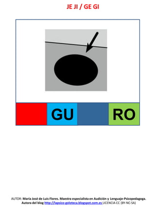 JE JI / GE GI
AUTOR: María José de Luis Flores. Maestra especialista en Audición y Lenguaje-Psicopedagoga.
Autora del blog http://lapsico-goloteca.blogspot.com.es LICENCIA CC (BY-NC-SA)
GU RO
 