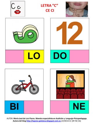 LETRA “C”
CE CI
LO DO
BI NE
AUTOR: María José de Luis Flores. Maestra especialista en Audición y Lenguaje-Psicopedagoga.
Autora del blog http://lapsico-goloteca.blogspot.com.es LICENCIA CC (BY-NC-SA)
 