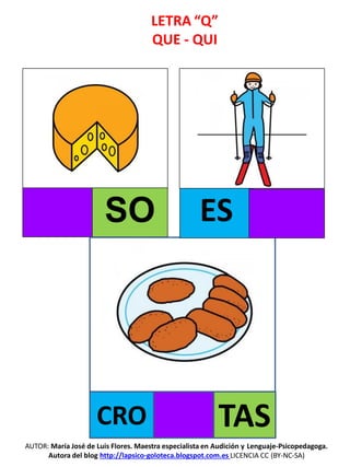 LETRA “Q”
QUE - QUI
SO
AUTOR: María José de Luis Flores. Maestra especialista en Audición y Lenguaje-Psicopedagoga.
Autora del blog http://lapsico-goloteca.blogspot.com.es LICENCIA CC (BY-NC-SA)
CRO TAS
ES
 