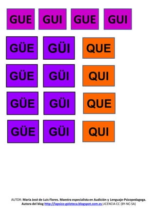 AUTOR: María José de Luis Flores. Maestra especialista en Audición y Lenguaje-Psicopedagoga.
Autora del blog http://lapsico-goloteca.blogspot.com.es LICENCIA CC (BY-NC-SA)
GUE GUI GUE GUI
GÜE
GÜE
GÜE
GÜE
GÜI
GÜI
GÜI
GÜI
QUE
QUI
QUE
QUI
 