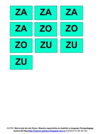 ZA ZA ZA
ZA ZO ZO
ZO ZU ZU
ZU
AUTOR: María José de Luis Flores. Maestra especialista en Audición y Lenguaje-Psicopedagoga.
Autora del blog http://lapsico-goloteca.blogspot.com.es LICENCIA CC (BY-NC-SA)
 