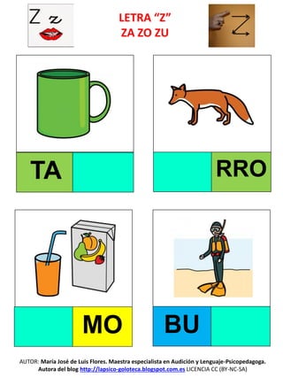 LETRA “Z”
ZA ZO ZU
TA RRO
MO BU
AUTOR: María José de Luis Flores. Maestra especialista en Audición y Lenguaje-Psicopedagoga.
Autora del blog http://lapsico-goloteca.blogspot.com.es LICENCIA CC (BY-NC-SA)
 