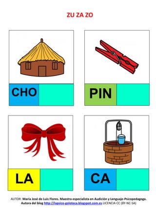 ZU ZA ZO
CHO PIN
LA CA
AUTOR: María José de Luis Flores. Maestra especialista en Audición y Lenguaje-Psicopedagoga.
Autora del blog http://lapsico-goloteca.blogspot.com.es LICENCIA CC (BY-NC-SA)
 