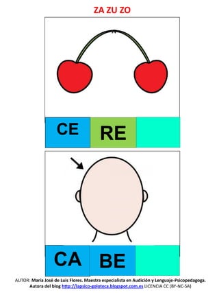 AUTOR: María José de Luis Flores. Maestra especialista en Audición y Lenguaje-Psicopedagoga.
Autora del blog http://lapsico-goloteca.blogspot.com.es LICENCIA CC (BY-NC-SA)
CE RE
CA BE
ZA ZU ZO
 