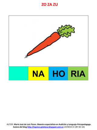 ZO ZA ZU
AUTOR: María José de Luis Flores. Maestra especialista en Audición y Lenguaje-Psicopedagoga.
Autora del blog http://lapsico-goloteca.blogspot.com.es LICENCIA CC (BY-NC-SA)
NA HO RIA
 