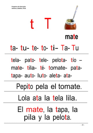 t T
                     mate
ta- tu- te- to- ti- Ta- Tu
tela- pato- tele- pelota- tío –
mate- tila- té- tomate- pata-
tapa- auto- luto- aleta- ata-

  Pepito pela el tomate.
   Lola ata la tela lila.
  El mate, la tapa, la
    pila y la pelota.
                              - 11 -
 