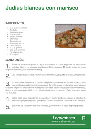 Judías blancas con marisco

INGREDIENTES:
 •	   300 gr. judias blancas
 •	   1 cebolla
 •	   1 punta de jamón
 •	   2 zanahorias
 •	   2 hojas de laurel
 •	   3 tomates
 •	   1 pimiento rojo
 •	   1 vaso vino blanco
 •	   Caldo marisco
 •	   200 gr. gambas
 •	   200 gr. langostinos
 •	   Perejil, pimentón
 •	   Aceite y sal


ELABORACIÓN:

1.    Ponemos a cocer las judías en agua fría, con sal, la punta de jamón, las zanahorias
      peladas, el laurel y un poco de bicarbonato. Dejamos cocer 40 ó 45 minutos (también
se pueden utilizar judías cocidas de bote).


2.      Una vez cocidas las judías, retiramos las zanahorias y la punta de jamón, y troceamos.



3.      En una sartén salteamos la cebolla y el pimiento cortados en daditos. Cuando esté
        bien pochado, añadimos el pimentón para dar más aroma y más sabor, dejamos que
se sofría un poco, y luego añadimos el tomate picado y pelado. Incorporamos el vino blanco,
dejamos que se evapore el alcohol, y añadimos el caldo de marisco. Dejamos cocer unos
12 minutos.


4.      Sobre esta salsa repartimos las gambas y los langostinos enteros y pelados, la
        zanahoria y el jamón picado, y las judías cocidas. Damos un hervor de 1 ó 2 minutos.


5.      Servimos las judías con salsa de marisco, y por encima un poco de perejil picado.




                                                       Legumbres
                                                       www.sabervivir.es
                                                                                         8
 