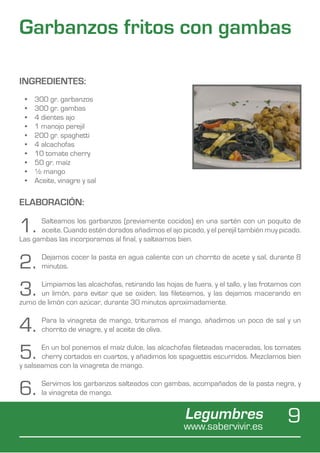Garbanzos fritos con gambas

INGREDIENTES:
 •	   300 gr. garbanzos
 •	   300 gr. gambas
 •	   4 dientes ajo
 •	   1 manojo perejil
 •	   200 gr. spaghetti
 •	   4 alcachofas
 •	   10 tomate cherry
 •	   50 gr. maíz
 •	   ½ mango
 •	   Aceite, vinagre y sal

ELABORACIÓN:

1.    Salteamos los garbanzos (previamente cocidos) en una sartén con un poquito de
      aceite. Cuando estén dorados añadimos el ajo picado, y el perejil también muy picado.
Las gambas las incorporamos al final, y salteamos bien.


2.      Dejamos cocer la pasta en agua caliente con un chorrito de acete y sal, durante 8
        minutos.


3.    Limpiamos las alcachofas, retirando las hojas de fuera, y el tallo, y las frotamos con
      un limón, para evitar que se oxiden, las fileteamos, y las dejamos macerando en
zumo de limón con azúcar, durante 30 minutos aproximadamente.


4.      Para la vinagreta de mango, trituramos el mango, añadimos un poco de sal y un
        chorrito de vinagre, y el aceite de oliva.


5.     En un bol ponemos el maíz dulce, las alcachofas fileteadas maceradas, los tomates
       cherry cortados en cuartos, y añadimos los spaguettis escurridos. Mezclamos bien
y salseamos con la vinagreta de mango.


6.      Servimos los garbanzos salteados con gambas, acompañados de la pasta negra, y
        la vinagreta de mango.


                                                      Legumbres
                                                     www.sabervivir.es
                                                                                       9
 