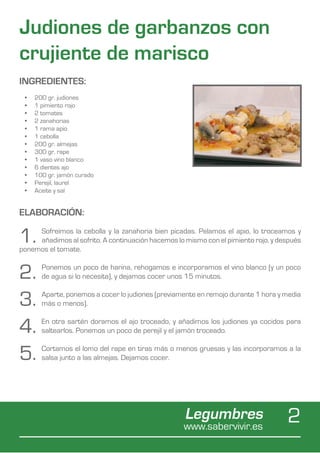 Judiones de garbanzos con
crujiente de marisco
INGREDIENTES:
 •	   200 gr. judiones
 •	   1 pimiento rojo
 •	   2 tomates
 •	   2 zanahorias
 •	   1 rama apio
 •	   1 cebolla
 •	   200 gr. almejas
 •	   300 gr. rape
 •	   1 vaso vino blanco
 •	   6 dientes ajo
 •	   100 gr. jamón curado
 •	   Perejil, laurel
 •	   Aceite y sal


ELABORACIÓN:

1.   Sofreímos la cebolla y la zanahoria bien picadas. Pelamos el apio, lo troceamos y
     añadimos al sofrito. A continuación hacemos lo mismo con el pimiento rojo, y después
ponemos el tomate.


2.      Ponemos un poco de harina, rehogamos e incorporamos el vino blanco (y un poco
        de agua si lo necesita), y dejamos cocer unos 15 minutos.


3.      Aparte, ponemos a cocer lo judiones (previamente en remojo durante 1 hora y media
        más o menos).


4.      En otra sartén doramos el ajo troceado, y añadimos los judiones ya cocidos para
        saltearlos. Ponemos un poco de perejil y el jamón troceado.


5.      Cortamos el lomo del rape en tiras más o menos gruesas y las incorporamos a la
        salsa junto a las almejas. Dejamos cocer.




                                                    Legumbres
                                                    www.sabervivir.es
                                                                                    2
 