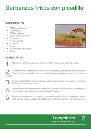 Garbanzos fritos con picadillo

INGREDIENTES:
 •	   200 gr. garbanzos
 •	   6 dientes ajo
 •	   100 gr. chorizo
 •	   50 gr. jamón serrano
 •	   2 tomates
 •	   1 rama tomillo
 •	   2 patatas
 •	   1 lima
 •	   4 rebanadas pan molde
 •	   Aceite


ELABORACIÓN:

1.      Abrimos los chorizos, sacamos la carne y sofreímos con un poco de aceite.



2.     A continuación cortamos en jamón en cuadraditos y salteamos con el chorizo.
       Ponemos el ajo troceado y cuando empiece a dorar incorporamos los garbanzos ya
cocidos.


3.     Cortamos la patatas en cuadraditos y salteamos durante 8 minutos con un poco de
       aceite y una ramita de tomillo.


4.     Estiramos las rebanadas de pan bimbo con un rodillo, colocamos en un molde para
       dar forma de cesta, y llevamos al horno uno 5 minutos.


5.     Presentamos el plato con el salteado de garbanzos y picadillo sobre el pan de molde,
       junto con las patatas y el tomate rallado con un chorrito de lima y una pizca de sal.




                                                     Legumbres
                                                     www.sabervivir.es
                                                                                       3
 