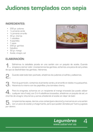 Judiones templados con sepia

INGREDIENTES:
 •	   200 gr. judiones
 •	   ½ pimiento verde
 •	   ½ pimiento amarillo
 •	   40 gr. cherrys
 •	   1 cebolleta
 •	   4 pepinillos
 •	   1 sepia
 •	   200 gr. gambas
 •	   Cebollino
 •	   50 gr. mango
 •	   Aceite, vinagre, sal


ELABORACIÓN:

1.     Sofreímos la cebolleta picada en una sartén con un poquito de aceite. Cuando
       empiece a tomar color, incorporamos las gambas, echamos una pizca de sal y antes
de que se deshidraten las gambas, retiramos.


2.      Cuando esté todo bien pochado, añadimos los judiones al sofrito y salteamos.



3.      Para la guarnición, cortamos el pimiento verde y el amarillo en dados muy pequeños.
        Hacemos lo mismo con los pepinillos y los tomates cherry.


4.     Para la vinagreta, echamos en un recipiente el mango troceado (se puede utilizar
       cualquier otra fruta), con 3 ó 4 cebollinos troceados, añadimos un poquito de sal, un
chorrito de vinagre, trituramos y vamos añadiendo el aceite sin dejar de batir.


5.     Limpiamos las sepias, damos unos cortes (para decorar) y marcamos en una sartén
       con un poco de aceite y a fuego fuerte, para que queden doradas por fuera y jugosas
por dentro.




                                                      Legumbres
                                                     www.sabervivir.es
                                                                                       4
 