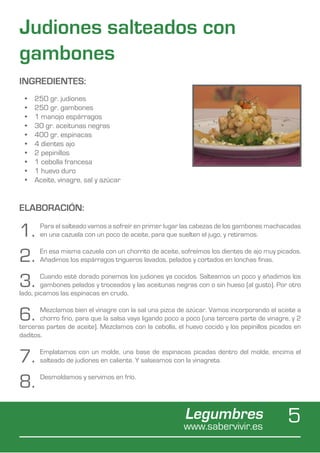 Judiones salteados con
gambones
INGREDIENTES:
 •	   250 gr. judiones
 •	   250 gr. gambones
 •	   1 manojo espárragos
 •	   30 gr. aceitunas negras
 •	   400 gr. espinacas
 •	   4 dientes ajo
 •	   2 pepinillos
 •	   1 cebolla francesa
 •	   1 huevo duro
 •	   Aceite, vinagre, sal y azúcar


ELABORACIÓN:

1.     Para el salteado vamos a sofreír en primer lugar las cabezas de los gambones machacadas
       en una cazuela con un poco de aceite, para que suelten el jugo, y retiramos.


2.     En esa misma cazuela con un chorrito de aceite, sofreímos los dientes de ajo muy picados.
       Añadimos los espárragos trigueros lavados, pelados y cortados en lonchas finas.


3.      Cuando esté dorado ponemos los judiones ya cocidos. Salteamos un poco y añadimos los
        gambones pelados y troceados y las aceitunas negras con o sin hueso (al gusto). Por otro
lado, picamos las espinacas en crudo.


6.     Mezclamos bien el vinagre con la sal una pizca de azúcar. Vamos incorporando el aceite a
       chorro fino, para que la salsa vaya ligando poco a poco (una tercera parte de vinagre, y 2
terceras partes de aceite). Mezclamos con la cebolla, el huevo cocido y los pepinillos picados en
daditos.


7.     Emplatamos con un molde, una base de espinacas picadas dentro del molde, encima el
       salteado de judiones en caliente. Y salseamos con la vinagreta.


8.     Desmoldamos y servimos en frío.




                                                         Legumbres
                                                        www.sabervivir.es
                                                                                            5
 