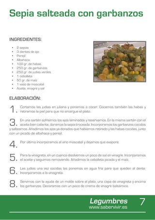 Sepia salteada con garbanzos

INGREDIENTES:
 •	   2 sepias
 •	   3 dientes de ajo
 •	   Perejil
 •	   Albahaca
 •	   100 gr. de habas
 •	   250 gr. de garbanzos
 •	   250 gr. de judías verdes
 •	   1 cebolleta
 •	   50 gr. de maíz
 •	   1 vaso de moscatel
 •	   Aceite, vinagre y sal


ELABORACIÓN:

1.      Cortamos las judías en juliana y ponemos a cocer. Cocemos también las habas y
        retiramos la piel para que no amargue el plato.


3.      En una sartén sofreímos los ajos laminados y reservamos. En la misma sartén con el
        aceite bien caliente, doramos la sepia troceada. Incorporamos los garbanzos cocidos
y salteamos. Añadimos los ajos ya dorados que habíamos retirado y las habas cocidas, junto
con un picado de albahaca y perejil.


4.      Por último incorporamos el vino moscatel y dejamos que evapore.



5.      Para la vinagreta, en un cuenco disolvemos un poco de sal en vinagre. Incorporamos
        el aceite y seguimos removiendo. Añadimos la cebolleta picada y el maíz.


6.      Las judías una vez cocidas las ponemos en agua fría para que queden al dente.
        Incorporamos a la vinagreta.


8.      Servimos con la ayuda de un molde sobre el plato, una capa de vinagreta y encima
        los garbanzos. Decoramos con un poco de crema de vinagre balsámico.



                                                     Legumbres
                                                     www.sabervivir.es
                                                                                      7
 