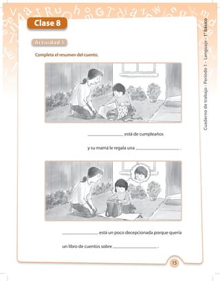 15
Cuadernodetrabajo-Período1-Lenguaje-1°básico
Clase 8
Completa el resumen del cuento.
Actividad 1
está de cumpleaños
y su mamá le regala una .
está un poco decepcionada porque quería
un libro de cuentos sobre .
 