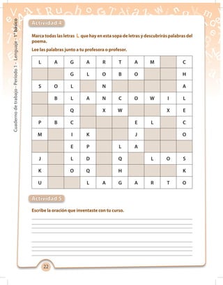2222
Cuadernodetrabajo-Período1-Lenguaje-1°básico
Marca todas las letras L que hay en esta sopa de letras y descubrirás palabras del
poema.
Lee las palabras junto a tu profesora o profesor.
Escribe la oración que inventaste con tu curso.
Actividad 4
Actividad 5
L A G A R T A M C
G L O B O H
S O L N A
B L A N C O W I L
Q X W X E
P B C E L C
M I K J O
E P L A
J L D Q L O S
K O Q H K
U L A G A R T O
 