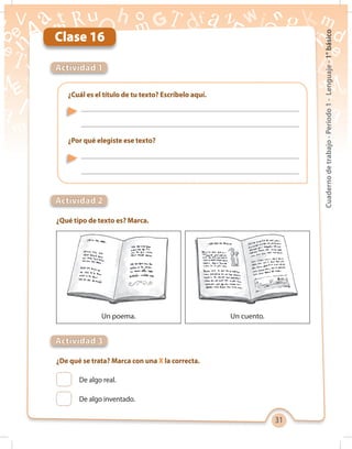 31
Cuadernodetrabajo-Período1-Lenguaje-1°básico
Clase 16
¿Qué tipo de texto es? Marca.
¿De qué se trata? Marca con una X la correcta.
¿Cuál es el título de tu texto? Escríbelo aquí.
¿Por qué elegiste ese texto?
Actividad 1
Actividad 2
Actividad 3
Un poema. Un cuento.
De algo real.
De algo inventado.
 