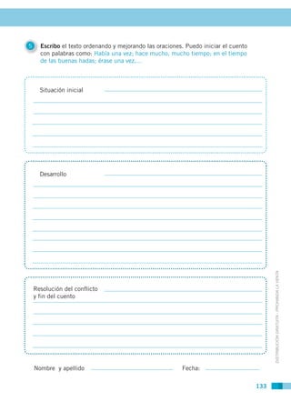 5     Escribo el texto ordenando y mejorando las oraciones. Puedo iniciar el cuento
      con palabras como: Había una vez; hace mucho, mucho tiempo; en el tiempo
      de las buenas hadas; érase una vez,…



      Situación inicial




      Desarrollo




                                                                                            DISTRIBUCIÓN GRATUITA - PROHIBIDA LA VENTA


    Resolución del conflicto
    y fin del cuento




    Nombre y apellido                                     Fecha:

                                                                                      133
 