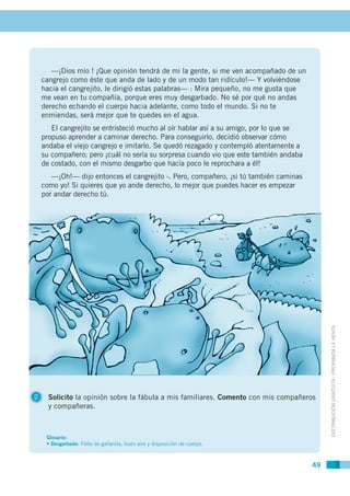 —¡Dios mío ! ¡Que opinión tendrá de mi la gente, si me ven acompañado de un
    cangrejo como éste que anda de lado y de un modo tan ridículo!— Y volviéndose
    hacia el cangrejito, le dirigió estas palabras— : Mira pequeño, no me gusta que
    me vean en tu compañía, porque eres muy desgarbado. No sé por qué no andas
    derecho echando el cuerpo hacia adelante, como todo el mundo. Si no te
    enmiendas, será mejor que te quedes en el agua.
       El cangrejito se entristeció mucho al oír hablar así a su amigo, por lo que se
    propuso aprender a caminar derecho. Para conseguirlo, decidió observar cómo
    andaba el viejo cangrejo e imitarlo. Se quedó rezagado y contempló atentamente a
    su compañero; pero ¡cuál no sería su sorpresa cuando vio que este también andaba
    de costado, con el mismo desgarbo que hacía poco le reprochara a él!
       —¡Oh!— dijo entonces el cangrejito -. Pero, compañero, ¡si tú también caminas
    como yo! Si quieres que yo ande derecho, lo mejor que puedes hacer es empezar
    por andar derecho tú.




                                                                                             DISTRIBUCIÓN GRATUITA - PROHIBIDA LA VENTA




2     Solicito la opinión sobre la fábula a mis familiares. Comento con mis compañeros
      y compañeras.



     Glosario:
     • Desgarbado: Falta de gallardía, buen aire y disposición de cuerpo.



                                                                                        49
 