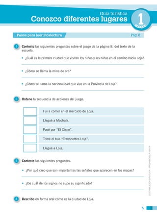 Guía turística
          Conozco diferentes lugares
                                                                                    BL 1 OQUE

Pasos para leer: Poslectura                                                      Pág. 8


1   Contesto las siguientes preguntas sobre el juego de la página 8, del texto de la
    escuela.

    • ¿Cuál es la primera ciudad que visitan los niños y las niñas en el camino hacia Loja?


    • ¿Cómo se llama la mina de oro?


    • ¿Cómo se llama la nacionalidad que vive en la Provincia de Loja?



2   Ordeno la secuencia de acciones del juego.


                   Fui a comer en el mercado de Loja.

                   Llegué a Machala.

                   Pasé por “El Cisne”.

                   Tomé el bus “Transportes Loja”.

                   Llegué a Loja.                                                               DISTRIBUCIÓN GRATUITA - PROHIBIDA LA VENTA




3   Contesto las siguientes preguntas.

    • ¿Por qué creo que son importantes las señales que aparecen en los mapas?


    • ¿De cuál de los signos no supe su significado?



4   Describo en forma oral cómo es la ciudad de Loja.

                                                                                          5
 