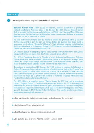 Lectura

                                              1   Leo la siguiente reseña biográfica y respondo las preguntas.


                                                    Benjamín Carrión Mora (1897–1979) fue escritor, político, diplomático y promotor
                                                    cultural ecuatoriano. Nació en Loja, el 20 de abril de 1897. Hijo de Manuel Carrión
                                                    Riofrío, profesor de literatura y poeta fallecido en 1903, y de Filomena Mora. Último de
                                                    diez hermanos, fue bautizado como Manuel en honor a su padre y más tarde le agregaron
                                                    Benjamín por ser el menor de la familia.
                                                    No tuvo instrucción primaria pero su madre le enseñó las primeras letras y un poco
                                                    de francés, aprendido por ella con las monjas belgas de Cuenca. Más tarde cursó la
                                                    secundaria en el colegio “Bernardo Valdivieso”. Viajó a Quito a estudiar en la Facultad
                                                    de Jurisprudencia de la Universidad Central. En 1920 estuvo entre los fundadores de la
                                                    Federación de Estudiantes del Ecuador (FEUE).
                                                    En 1922 se graduó de abogado y regresó a Loja donde contrajo matrimonio con Agueda
                                                    Eguiguren Riofrío, con quien tuvo dos hijos y una vida plena y feliz.
                                                    En 1925 el Presidente Gonzalo S. Córdoba lo envió de Cónsul del Ecuador a El Havre.
                                                    Fue la primera de varias misiones diplomáticas que se le encargaron a lo largo de su
                                                    carrera. En Europa se dio tiempo para estudiar en Ecole de Hautes Etudes de París y para
                                                    asistir a las tertulias de Gabriela Mistral en el Hotel de Montpassie.
                                                     Después de la revolución del 28 de mayo de 1944, gestionó la creación de la Casa de la
                                                    Cultura Ecuatoriana; fue su primer presidente y fundó la revista “Letras del Ecuador” que
                                                    devino en órgano oficial de dicha institución. Carrión fue el alma de la Casa. Laboraba
                                                    casi a tiempo completo y sin sueldo, promocionando la plástica, fomentando el teatro,
                                                    publicando lo mejor de la producción literaria e invitando a figuras internacionales.
                                                    Fundó el Instituto Ecuatoriano del Folklore.
                                                    En 1968, México le otorgó el premio “Benito Juárez. En 1975 se creó el premio de
                                                    cultura “Eugenio Espejo” y Carrión fue el primero en recibirlo. En 1978 fue designado
                                                    presidente del Tribunal Supremo Electoral, pero Carrión renunció a sus funciones por su
                                                    avanzada edad y algunos problemas de salud. Esta se fue deteriorando poco a poco hasta
DISTRIBUCIÓN GRATUITA - PROHIBIDA LA VENTA




                                                    que el 9 de marzo de 1979 Benjamín Carrión fallece. A su sepelio acudieron cientos de
                                                    personas para demostrarle su aprecio.


                                                  a. ¿Qué significan las fechas entre paréntesis junto al nombre del personaje?


                                                  b. ¿Quién le enseñó sus primeras letras?


                                                  c. ¿Cuál fue la primera de sus misiones diplomáticas?


                                                  d. ¿En qué año ganó el premio “Benito Juárez”? ¿En qué país?


                                             10
 