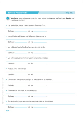 Texto: la voz del verbo                                                              Pág. 112


                                              1    Transformo las oraciones de voz activa a voz pasiva, o viceversa, según el caso. Explico qué
                                                   transformación hice.


                                              Los periodistas fueron convocados por Penélope Cruz.


                                               De la voz                   a la voz                       .


                                              La policía tomará la casa por la fuerza, si es necesario.


                                               De la voz                   a la voz                       .


                                              Los médicos hospitalizarán al anciano sin más tardar.


                                               De la voz                   a la voz                       .


                                              Las entradas que reservamos fueron compradas por otros.


                                               De la voz                   a la voz                       .


                                              Picasso pintó el Guernica.


                                               De la voz                   a la voz                       .
DISTRIBUCIÓN GRATUITA - PROHIBIDA LA VENTA




                                              Un discurso será pronunciado por el Presidente en la Asamblea.


                                               De la voz                   a la voz                       .


                                              Ella sola hizo el trabajo de todo el equipo.


                                               De la voz                   a la voz                       .


                                              Sus amigos le prepararon muchas sorpresas para su cumpleaños.


                                               De la voz                   a la voz                       .

                                             102
 