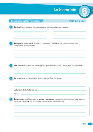 La historieta
                                                                                        6
                                                                                        BL
                                                                                             OQUE

Pasos para hablar y escuchar                                                Págs. 121 y 122

1   Escribo los nombres de los personajes de las historietas que conozco.




2   Averiguo de dónde viene la palabra “historieta”. Socializo mis resultados con mis
    compañeros y compañeras.




3   Describo la historieta que más me gusta y comparto con mis compañeros y compañeras.




4   Escribo lo que sé de este tipo de textos y qué función tienen.




    La función de la historieta es                                                                  DISTRIBUCIÓN GRATUITA - PROHIBIDA LA VENTA


    Porque

5   Conseguimos una historieta, la leemos y escribimos nuestras opiniones sobre este texto en
    particular. Debo dar las razones de qué me gustó o me disgustó




                                                                                          111
 