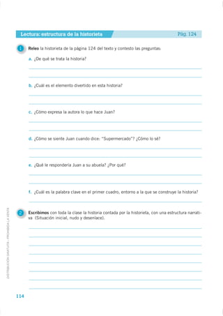 Lectura: estructura de la historieta                                                  Pág. 124

                                              1    Releo la historieta de la página 124 del texto y contesto las preguntas:

                                                   a. ¿De qué se trata la historia?




                                                   b. ¿Cuál es el elemento divertido en esta historia?




                                                   c. ¿Cómo expresa la autora lo que hace Juan?




                                                   d. ¿Cómo se siente Juan cuando dice: “Supermercado”? ¿Cómo lo sé?




                                                   e. ¿Qué le respondería Juan a su abuela? ¿Por qué?




                                                   f. ¿Cuál es la palabra clave en el primer cuadro, entorno a la que se construye la historia?
DISTRIBUCIÓN GRATUITA - PROHIBIDA LA VENTA




                                              2    Escribimos con toda la clase la historia contada por la historieta, con una estructura narrati-
                                                   va (Situación inicial, nudo y desenlace).




                                             114
 