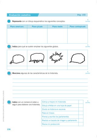 Evaluación sumativa                                                                     Pág. 133

                                                                                                                                                     4
                                              1     Represento con un dibujo esquemático los siguientes conceptos:                                 puntos



                                                  Plano americano            Plano picado               Plano medio           Plano contrapicado




                                                                                                                                                     4
                                              2     Indico para qué se suelen emplear los siguientes globos.                                       puntos




                                                                                                                                                     6
                                              3     Menciono algunas de las características de la historieta.                                      puntos
DISTRIBUCIÓN GRATUITA - PROHIBIDA LA VENTA




                                                                                                                                                     6
                                              4     Indico con un número el orden a        Corrijo y mejoro mi historieta                          puntos
                                                    seguir para elaborar una historieta.
                                                                                           Dibujo viñetas en una hoja de papel
                                                                                           Divido la historia en escenas
                                                                                           Paso en limpio
                                                                                           Pienso y escribo los parlamentos
                                                                                           Realizo un boceto de imagen y parlamento
                                                                                           Reviso mi producción

                                             136
 