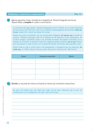 Poslectura: conectores consecutivos                                                     Pág. 19

                                              1   Leo las siguientes líneas, tomadas de la biografía de Tránsito Amaguaña escrita por
                                                  Raquel Rodas y completo el cuadro a continuación.


                                                   A comienzos del siglo pasado, Tránsito Amaguaña nació en Pesillo, en el cantón Cayambe
                                                   de la provincia de Pichincha. Vivió con sus padres huasipungueros de hacienda, razón por
                                                   la que, desde niña, realizó las tareas del campo.
                                                   Desde muy joven se identificó con los movimientos indígenas, de manera que no tardó en
                                                   conocer a Dolores Cacuango, líder de la defensa de los derechos de los campesinos. Se
                                                   hicieron amigas y asistieron juntas a las primeras reuniones del partido comunista. En la
                                                   década de los treinta, la educación para los indígenas estaba prohibida, por lo que Tránsito
                                                   tuvo que esperar a viajar a Cuba, con la ayuda del partido comunista, para aprender a leer.
                                                   Dedicó toda su vida a luchar junto a los trabajadores y campesinos por sus derechos, de
                                                   modo que, en 1996, obtuvo el tercer puesto del premio internacional “Bob Pierce”.


                                                              Causa                   Conector consecutivo                   Efecto




                                              2   Escribo un recuerdo de infancia utilizando al menos dos conectores consecutivos.
DISTRIBUCIÓN GRATUITA - PROHIBIDA LA VENTA




                                                   así que, de manera que, de modo que, pues, de ahí que, entonces, por lo que, en
                                                   consecuencia, por consiguiente, así pues, razón por la que.




                                             14
 