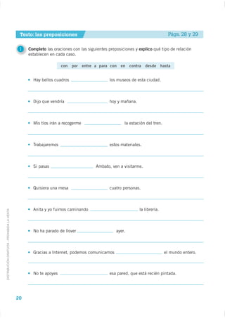 Texto: las preposiciones                                                        Págs. 28 y 29

                                              1   Completo las oraciones con las siguientes preposiciones y explico qué tipo de relación
                                                  establecen en cada caso.

                                                                   con por entre a para con en contra desde hasta


                                                    Hay bellos cuadros                      los museos de esta ciudad.



                                                    Dijo que vendría                        hoy y mañana.



                                                    Mis tíos irán a recogerme                       la estación del tren.



                                                    Trabajaremos                            estos materiales.



                                                    Si pasas                         Ambato, ven a visitarme.



                                                    Quisiera una mesa                       cuatro personas.



                                                    Anita y yo fuimos caminando                             la librería.
DISTRIBUCIÓN GRATUITA - PROHIBIDA LA VENTA




                                                    No ha parado de llover                      ayer.



                                                    Gracias a Internet, podemos comunicarnos                                el mundo entero.



                                                    No te apoyes                            esa pared, que está recién pintada.




                                             20
 