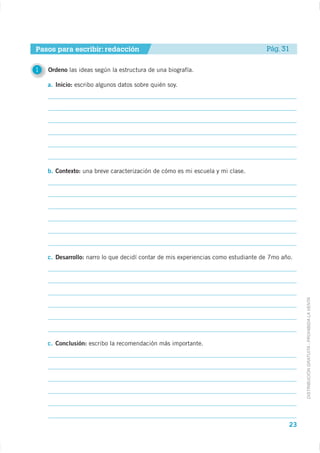 Pasos para escribir: redacción                                                     Pág. 31

1   Ordeno las ideas según la estructura de una biografía.

    a. Inicio: escribo algunos datos sobre quién soy.




    b. Contexto: una breve caracterización de cómo es mi escuela y mi clase.




    c. Desarrollo: narro lo que decidí contar de mis experiencias como estudiante de 7mo año.




                                                                                                DISTRIBUCIÓN GRATUITA - PROHIBIDA LA VENTA




    c. Conclusión: escribo la recomendación más importante.




                                                                                           23
 