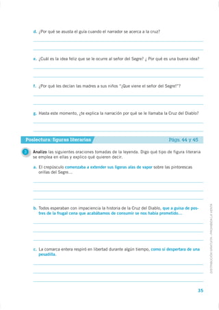 d.




    e.




    f.




    g.




Poslectura: figuras literarias                                                 Págs. 44 y 45

3   Analizo
    se emplea en ellas y explico qué quieren decir.

    a.                  comenzaba a extender sus ligeras alas de vapor sobre las pintorescas
         orillas del Segre…




                                                                                                    DISTRIBUCIÓN GRATUITA - PROHIBIDA LA VENTA
    b.                                                                    que a guisa de pos-
         tres de la frugal cena que acabábamos de consumir se nos había prometido…




    c. La comarca entera respiró en libertad durante algún tiempo, como si despertara de una
       pesadilla.




                                                                                               35
 