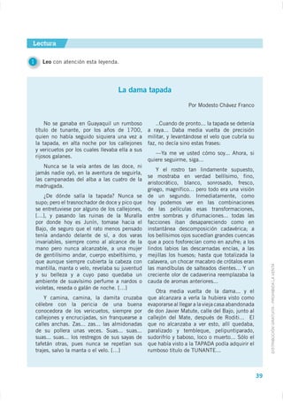 Lectura

1      Leo con atención esta leyenda.




                                       La dama tapada
                                                                      Por Modesto Chávez Franco


        No se ganaba en Guayaquil un rumboso            ..Cuando de pronto... la tapada se detenía
    título de tunante, por los años de 1700,
    quien no había seguido siquiera una vez a        militar, y levantándose el velo que cubría su
    la tapada, en alta noche por los callejones      faz, no decía sino estas frases:
    y vericuetos por los cuales llevaba ella a sus
                                                        —Ya me ve usted cómo soy... Ahora, si
    rijosos galanes.
                                                     quiere seguirme, siga...
        Nunca se la veía antes de las doce, ni
                                                         Y el rostro tan lindamente supuesto,
    jamás nadie oyó, en la aventura de seguirla,
                                                     se mostraba en verdad bellísimo, fino,
    las campanadas del alba a las cuatro de la
                                                     aristocrático, blanco, sonrosado, fresco,
    madrugada.
                                                     griego, magnífico... pero todo era una visión
                                                     de un segundo. Inmediatamente, como
    supo; pero el trasnochador de doce y pico que    hoy podemos ver en las combinaciones
    se entretuviese por alguno de los callejones,    de las películas esas transformaciones,
    […], y pasando las ruinas de la Muralla          entre sombras y difumaciones... todas las
    por donde hoy es Junín, tomase hacia el          facciones iban desapareciendo como en
    Bajo, de seguro que el rato menos pensado        instantánea descomposición cadavérica; a
    tenía andando delante de sí, a dos varas         los bellísimos ojos sucedían grandes cuencas
    invariables, siempre como al alcance de la       que a poco fosforecían como en azufre; a los
    mano pero nunca alcanzable, a una mujer          lindos labios las descarnadas encías, a las
    de gentilísimo andar, cuerpo esbeltísimo, y      mejillas los huesos; hasta que totalizada la
    que aunque siempre cubierta la cabeza con        calavera, un chocar macabro de crótalos eran

                                                                                                            DISTRIBUCIÓN GRATUITA - PROHIBIDA LA VENTA
    mantilla, manta o velo, revelaba su juventud     las mandíbulas de salteados dientes... Y un
    y su belleza y a cuyo paso quedaba un            creciente olor de cadaverina reemplazaba la
    ambiente de suavísimo perfume a nardos o         cauda de aromas anteriores...
    violetas, reseda o galán de noche. […]
                                                        Otra media vuelta de la dama... y el
        Y camina, camina, la damita cruzaba          que alcanzara a verla la hubiera visto como
    célebre con la pericia de una buena              evaporarse al llegar a la vieja casa abandonada
    conocedora de los vericuetos, siempre por        de don Javier Matute, calle del Bajo, junto al
    callejones y encrucijadas, sin franquearse a
    calles anchas. Zas... zas... las almidonadas     que no alcanzaba a ver esto, allí quedaba,
    de su pollera unas veces. Suas... suas...        paralizado y tembleque, pelipuntiparado,
    suas... suas... los restregos de sus sayas de    sudorifrío y baboso, loco o muerto... Sólo el
    tafetán otras, pues nunca se repetían sus
    trajes, salvo la manta o el velo. […]



                                                                                                       39
 
