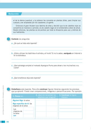 Redacción


                                                       el de la eterna juventud, y le pidieron les convierta en plantas útiles, para limpiar sus
                                                       cuerpos y ser aceptadas por los cazadores y la gente.


                                                       convertiría en manduro o achiote y la de cabello negro en el emblemático árbol de wituk.

                                                       sus habitantes.


                                              4   Contesto las preguntas

                                                  a.




                                                  b.                                                                     averígualo en Internet o
                                                       en la biblioteca.




                                                  c. ¿Qué estrategia empleó el malvado Apangura Puma para atraer a las muchachas a su




                                                  d.
DISTRIBUCIÓN GRATUITA - PROHIBIDA LA VENTA




                                              5   Embellezco esta leyenda. Para ello construyo figuras literarias siguiendo los procesos
                                                  que ya aprendí. Puedo crear comparaciones, imágenes o personificaciones. Por ejemplo:

                                                                                    2. ¿Qué me recuerdan los       3. Construyo la figura
                                                   1. Pienso en:
                                                                                                                      literaria
                                                   Alguien/ Algo: la selva
                                                   Algo específico de él: las
                                                   vírgenes de la selva
                                                       Las
                                                       vírgenes de
                                                       la selva
                                                       son


                                             44
 