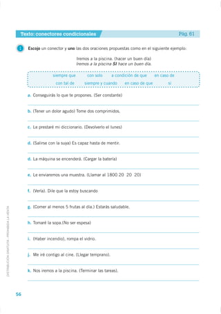 Texto: conectores condicionales                                                          Pág. 61

                                              1   Escojo un conector y uno las dos oraciones propuestas como en el siguiente ejemplo:

                                                                              Iremos a la piscina. (hacer un buen día)
                                                                              Iremos a la piscina SI hace un buen día.

                                                               siempre que         con solo       a condición de que      en caso de
                                                                 con tal de       siempre y cuando       en caso de que         si

                                                  a. Conseguirás lo que te propones. (Ser constante)


                                                  b. (Tener un dolor agudo) Tome dos comprimidos.


                                                  c. Le prestaré mi diccionario. (Devolverlo el lunes)


                                                  d. (Salirse con la suya) Es capaz hasta de mentir.


                                                  d. La máquina se encenderá. (Cargar la batería)


                                                  e. Le enviaremos una muestra. (Llamar al 1800 20 20 20)


                                                  f. (Verla). Dile que la estoy buscando


                                                  g. (Comer al menos 5 frutas al día.) Estarás saludable.
DISTRIBUCIÓN GRATUITA - PROHIBIDA LA VENTA




                                                  h. Tomaré la sopa.(No ser espesa)


                                                  i. (Haber incendio), rompa el vidrio.


                                                  j. Me iré contigo al cine. (Llegar temprano).


                                                  k. Nos iremos a la piscina. (Terminar las tareas).




                                             56
 