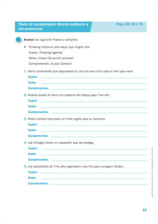 Texto: el complemento directo, indirecto y                              Págs. 68, 69 y 70
circunstancial


1   Analizo las siguiente frases y completo.

       Pinoking limpia el piso mejor que ningún otro
       Sujeto: Pinoking (agente)
       Verbo: limpia (de acciôn proceso)
       Complementos: el piso (directo)

    1. Sería conveniente que pospusieras tu cita con esa chica para el mes que viene.
       Sujeto:
       Verbo:
       Complementos:

    2. Andrea diseñó el libro y el cuaderno de trabajo para 7mo año.
       Sujeto:
       Verbo:
       Complementos:

    3. Pedro compró hace poco un lindo regalo para su hermana.
       Sujeto:
       Verbo:
       Complementos:

    4. Las tortugas tienen un caparazón que las protege.


                                                                                             DISTRIBUCIÓN GRATUITA - PROHIBIDA LA VENTA
       Sujeto:
       Verbo:
       Complementos:

    5. Los estudiantes de 7mo año organizaron una rifa para conseguir fondos..
       Sujeto:
       Verbo:
       Complementos:




                                                                                        63
 