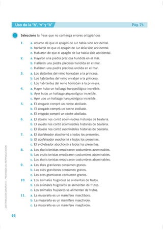 Uso de la “h”, “v” y “b”                                               Pág. 74

                                                     1   Selecciono la frase que no contenga errores ortográficos

                                                         1.    a. ablaron de que el apagón de luz había sido accidental.
                                                               b. hablaron de que el apagón de luz abía sido accidental.
                                                               c. Hablaron de que el apagón de luz había sido accidental.
                                                         2.    a. Hayaron una piedra preciosa hundida en el mar.
                                                               b. Hallaron una piedra preciosa hundida en el mar.
                                                               c. Hallaron una piedra preciosa undida en el mar.
                                                         3.    a. Los abitantes del reino honraban a la princesa.
                                                               b. Los habitantes del reino onraban a la princesa.
                                                               c. Los habitantes del reino honraban a la princesa.
                                                         4.    a. Hayer hubo un hallazgo harqueológico increíble.
                                                               b. Ayer hubo un hallazgo arqueológico increíble.
                                                               c. Ayer ubo un hallazgo harqueológico increíble.
                                                         5.    a. El abogado compró un coche abollado.
                                                               b. El abogado compró un coche avollado.
                                                               c. El avogado compró un coche abollado.
                                                         6.    a. El abuelo nos contó abominables historias de beatería.
                                                               b. El avuelo nos contó abominables historias de beatería.
                                                               c. El abuelo nos contó avominables historias de beatería.
                                                         7.    a. El abofeteador abochornó a todos los presentes.
                                                               b. El abofeteador avochornó a todos los presentes.
                                                               c. El avofeteador abochornó a todos los presentes.
DISTRIBUCIÓN GRATUITA - PROHIBIDA SU REPRODUCCIÓN




                                                         8.    a. Los abolicionistas erradicaron costumbres avominables.
                                                               b. Los avolicionistas erradicaron costumbres abominables.
                                                               c. Los abolicionistas erradicaron costumbres abominables.
                                                         9.    a. Las abes granívoras consumen granos.
                                                               b. Las aves graníboras consumen granos.
                                                               c. Las aves gramivoras consumen granos.
                                                         10.   a. Los animales frugívoros se alimentan de frutos.
                                                               b. Los animales frugíboros se alimentan de frutos.
                                                               c. Los animales frujivoros se alimentan de frutos.
                                                         11.   a. La musaraña es un mamífero insectíboro.
                                                               b. La musaraña es un mamífero insectívoro.
                                                               c. La musaraña es un mamifero inseptivoro.


                                                    66
 