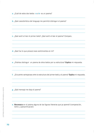 a. ¿Cuál de estos dos textos –a o b– es un poema?



                                                  b. ¿Qué característica del lenguaje me permitió distinguir el poema?




                                                  c. ¿Qué sentí al leer el primer texto? ¿Qué sentí al leer el poema? Comparo.




                                                  d. ¿Qué fue lo que provocó esos sentimientos en mí?




                                                  e. ¿Podrías distinguir un poema de otros textos por su estructura? Explico mi respuesta.




                                                  f. ¿Encuentro semejanzas entre la estructura del primer texto y el poema? Explico mi respuesta.
DISTRIBUCIÓN GRATUITA - PROHIBIDA LA VENTA




                                                  g. ¿Qué mensaje me deja el poema?




                                                  e. Reconozco en el poema alguna de las figuras literarias que ya aprendí (comparación,
                                                     Símil, y personificación)




                                             70
 