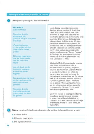 Pasos para leer: comprensión de textos

                                              1   Leo el poema y la biografía de Gabriela Mistral


                                                   PIECECITOS                                       Lucila Godoy, conocida mejor como
                                                   Gabriela Mistral                                 Gabriela Mistral, nació el 7 de abril de
                                                                                                    1889. Hija de un maestro rural, que
                                                   Piececitos de niño,                              abandonó el hogar a los tres años del
                                                   azulosos de frío,                                nacimiento de Gabriela, la muchacha tuvo
                                                   ¡cómo os ven y no os cubren,                     una niñez difícil en uno de los parajes
                                                   Dios mío!                                        más desolados de Chile. A los 15 años,
                                                                                                    comenzó a trabajar como profesora de
                                                   ¡Piececitos heridos                              una escuela rural. En esa época empezó
                                                   por los guijarros todos,                         también a escribir sus primeros versos.
                                                   ultrajados de nieves                             En 1914 se produjo su consagración
                                                   y lodos!                                         poética en el concurso “Juegos Florales”
                                                                                                    de Santiago; los versos ganadores- Los
                                                   El hombre ciego ignora                           sonetos de la muerte- pertenecen a su
                                                   que por donde pasáis,                            libro Desolación (1922).
                                                   una flor de luz viva
                                                   dejáis;                                          A Gabriela Mistral le apasionaba enseñar
                                                                                                    a los niños, compartir con ellos y
                                                   que allí donde ponéis                            encantarlos con su poesía y su prosa.
                                                   la plantita sangrante,                           Después de Desolación, Gabriela Mistral
                                                   el nardo nace más                                se vuelca al mundo de los niños, de
                                                   fragante.                                        los seres y de las cosas, en busca del
                                                                                                    consuelo y de una razón de ser. Su norma
                                                   Sed, puesto que marcháis                         será: «Que asuma mi alma un invariado
                                                   por los caminos rectos,                          y universal gesto de amor». Y lo hará
                                                   heróicos como sois                               con la poesía infantil, porque los niños
                                                   perfectos.                                       son los primeros que reciben su cariño
                                                                                                    y comprensión. Ternura (1924), está
DISTRIBUCIÓN GRATUITA - PROHIBIDA LA VENTA




                                                   Piececitos de niño,                              dedicado íntegramente a ellos.
                                                   dos joyitas sufrientes,
                                                   ¡cómo pasan sin veros                            En 1945, recibió el reconocimiento más
                                                   las gentes!                                      importante que se le puede entregar
                                                                                                    a un escritor: el Premio Nobel de la
                                                                                                    Literatura. En1957, después de una larga
                                                                                                    enfermedad, muere el 10 de enero, en
                                                                                                    Nueva York.

                                              2   Observo con atención las frases subrayadas. ¿De qué tipo de figuras literarias se trata?

                                                  a. Azulosos de frío:
                                                  b. El hombre ciego ignora:
                                                  c. Dos joyitas sufrientes:

                                             78
 