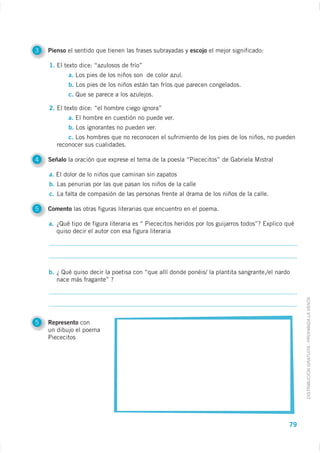 3   Pienso el sentido que tienen las frases subrayadas y escojo el mejor significado:

    1. El texto dice: “azulosos de frío”
           a. Los pies de los niños son de color azul.
           b. Los pies de los niños están tan fríos que parecen congelados.
           c. Que se parece a los azulejos.

    2. El texto dice: “el hombre ciego ignora”
           a. El hombre en cuestión no puede ver.
           b. Los ignorantes no pueden ver.
           c. Los hombres que no reconocen el sufrimiento de los pies de los niños, no pueden
       reconocer sus cualidades.

4   Señalo la oración que exprese el tema de la poesía “Piececitos” de Gabriela Mistral

    a. El dolor de lo niños que caminan sin zapatos
    b. Las penurias por las que pasan los niños de la calle
    c. La falta de compasión de las personas frente al drama de los niños de la calle.

5   Comento las otras figuras literarias que encuentro en el poema.

    a. ¿Qué tipo de figura literaria es “ Piececitos heridos por los guijarros todos”? Explico qué
       quiso decir el autor con esa figura literaria




    b. ¿ Qué quiso decir la poetisa con “que allí donde ponéis/ la plantita sangrante,/el nardo
       nace más fragante” ?



                                                                                                     DISTRIBUCIÓN GRATUITA - PROHIBIDA LA VENTA


5   Represento con
    un dibujo el poema
    Piececitos




                                                                                                79
 