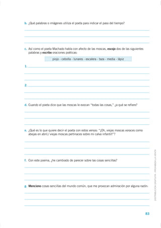 b. ¿Qué palabras o imágenes utiliza el poeta para indicar el paso del tiempo?




c. Así como el poeta Machado habla con afecto de las moscas, escojo dos de las siguientes
   palabras y escribo oraciones poéticas:

                     piojo - cebolla - lunares - escalera - taza - media - lápiz

1.




2.




d. Cuando el poeta dice que las moscas le evocan “todas las cosas,” ¿a qué se refiere?




e. ¿Qué es lo que quiere decir el poeta con estos versos: “¡Oh, viejas moscas voraces como
   abejas en abril,/ viejas moscas pertinaces sobre mi calva infantil!”?




                                                                                                  DISTRIBUCIÓN GRATUITA - PROHIBIDA LA VENTA

f. Con este poema, ¿he cambiado de parecer sobre las cosas sencillas?




g. Menciono cosas sencillas del mundo común, que me provocan admiración por alguna razón:




                                                                                             83
 